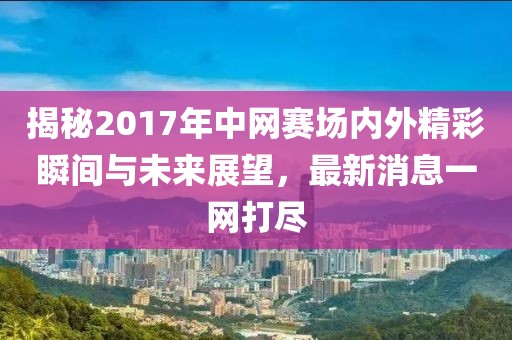 揭秘2017年中网赛场内外精彩瞬间与未来展望，最新消息一网打尽
