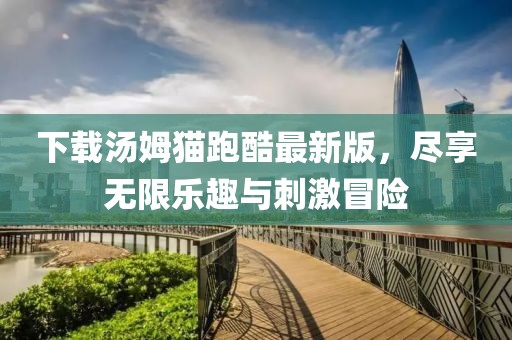 下载汤姆猫跑酷最新版，尽享无限乐趣与刺激冒险