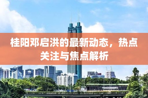 桂阳邓启洪的最新动态，热点关注与焦点解析