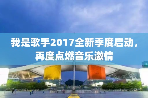 我是歌手2017全新季度启动，再度点燃音乐激情
