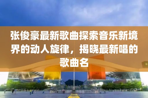 张俊豪最新歌曲探索音乐新境界的动人旋律，揭晓最新唱的歌曲名
