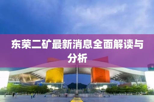 东荣二矿最新消息全面解读与分析