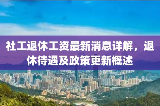 社工退休工资最新消息详解，退休待遇及政策更新概述