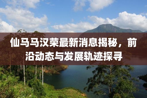 仙马马汉荣最新消息揭秘，前沿动态与发展轨迹探寻