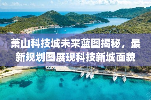 萧山科技城未来蓝图揭秘，最新规划图展现科技新城面貌