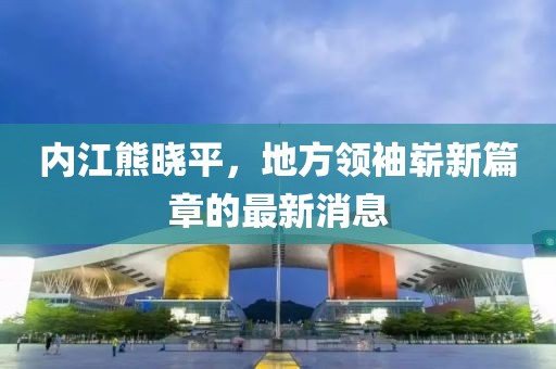 内江熊晓平，地方领袖崭新篇章的最新消息