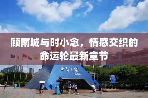 顾南城与时小念，情感交织的命运轮最新章节