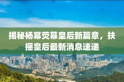 揭秘杨幂荧幕皇后新篇章，扶摇皇后最新消息速递