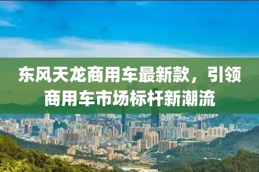 东风天龙商用车最新款，引领商用车市场标杆新潮流