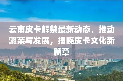云南皮卡解禁最新动态，推动繁荣与发展，揭晓皮卡文化新篇章