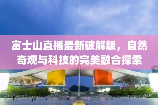 富士山直播最新破解版，自然奇观与科技的完美融合探索