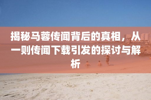 揭秘马蓉传闻背后的真相，从一则传闻下载引发的探讨与解析