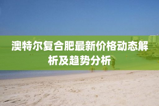 澳特尔复合肥最新价格动态解析及趋势分析