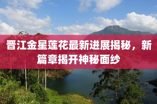 晋江金星莲花最新进展揭秘，新篇章揭开神秘面纱
