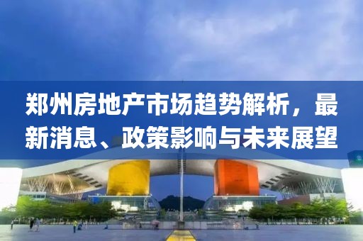 郑州房地产市场趋势解析，最新消息、政策影响与未来展望