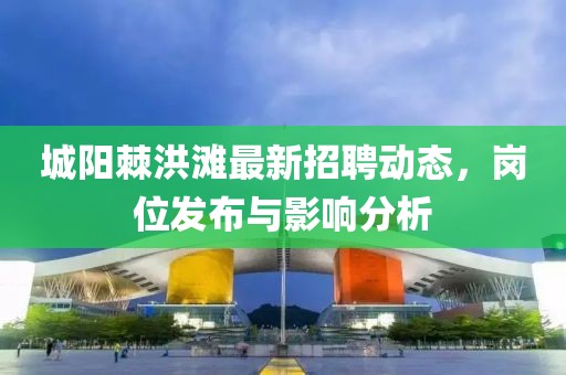 城阳棘洪滩最新招聘动态，岗位发布与影响分析