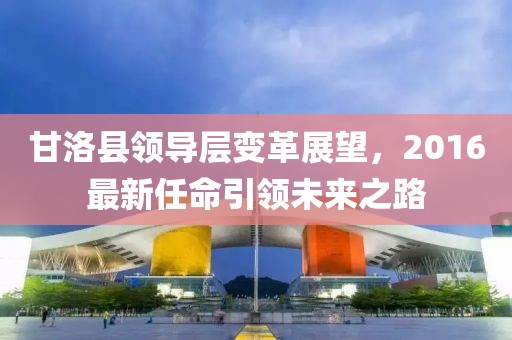 甘洛县领导层变革展望，2016最新任命引领未来之路