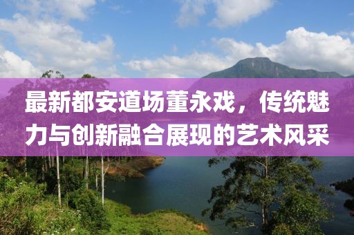 最新都安道场董永戏，传统魅力与创新融合展现的艺术风采
