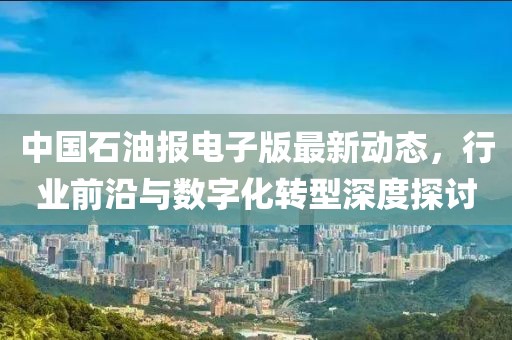 中国石油报电子版最新动态，行业前沿与数字化转型深度探讨