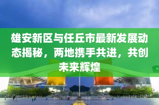雄安新区与任丘市最新发展动态揭秘，两地携手共进，共创未来辉煌