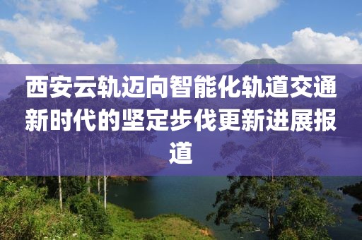 西安云轨迈向智能化轨道交通新时代的坚定步伐更新进展报道