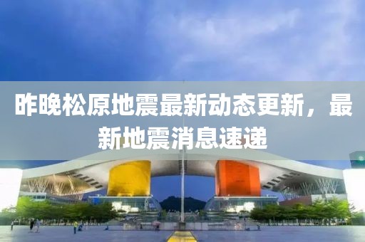 昨晚松原地震最新动态更新，最新地震消息速递