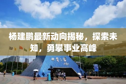 杨建鹏最新动向揭秘，探索未知，勇攀事业高峰