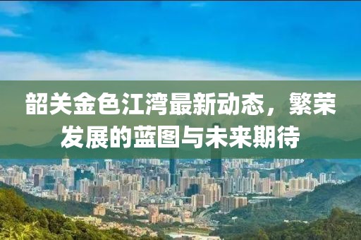 韶关金色江湾最新动态，繁荣发展的蓝图与未来期待