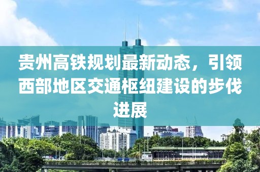 贵州高铁规划最新动态，引领西部地区交通枢纽建设的步伐进展