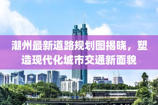 潮州最新道路规划图揭晓，塑造现代化城市交通新面貌