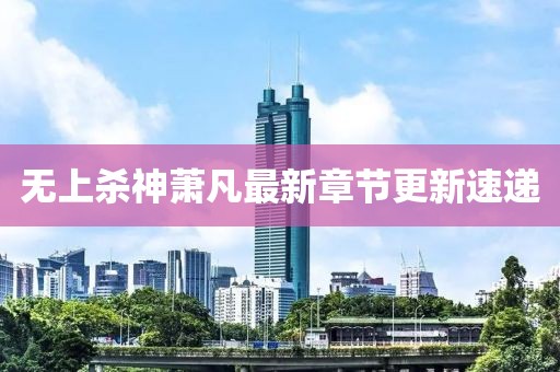 无上杀神萧凡最新章节更新速递