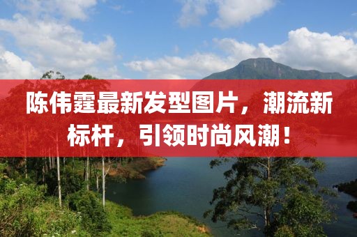 陈伟霆最新发型图片，潮流新标杆，引领时尚风潮！