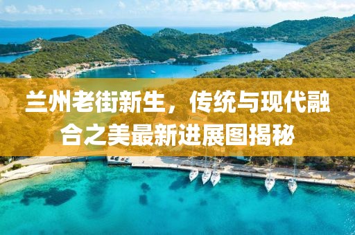 兰州老街新生，传统与现代融合之美最新进展图揭秘