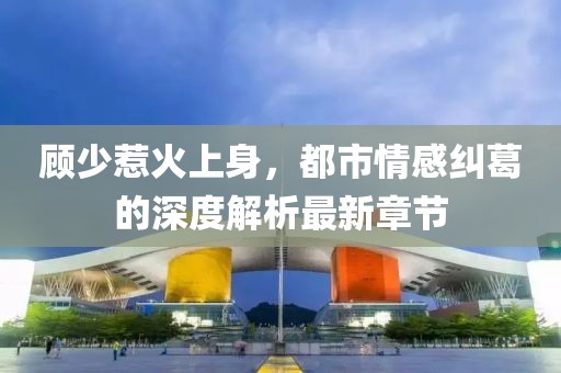 顾少惹火上身，都市情感纠葛的深度解析最新章节