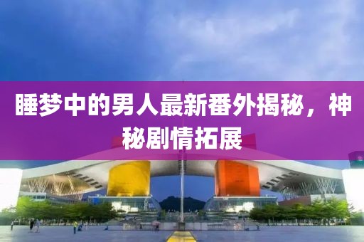 睡梦中的男人最新番外揭秘，神秘剧情拓展