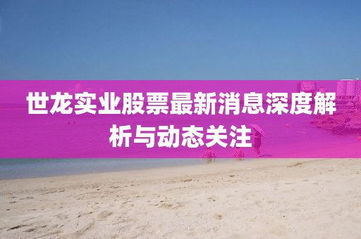世龙实业股票最新消息深度解析与动态关注