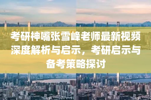 考研神嘴张雪峰老师最新视频深度解析与启示，考研启示与备考策略探讨
