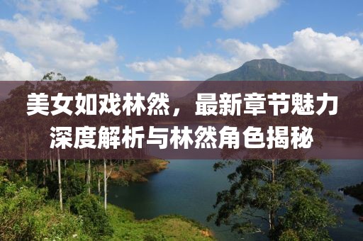 美女如戏林然，最新章节魅力深度解析与林然角色揭秘