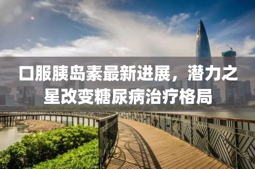 口服胰岛素最新进展，潜力之星改变糖尿病治疗格局