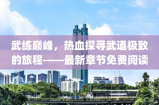 武练巅峰，热血探寻武道极致的旅程——最新章节免费阅读