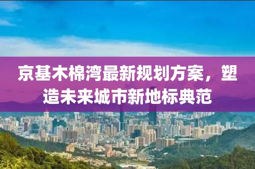 京基木棉湾最新规划方案，塑造未来城市新地标典范