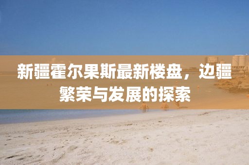 新疆霍尔果斯最新楼盘，边疆繁荣与发展的探索