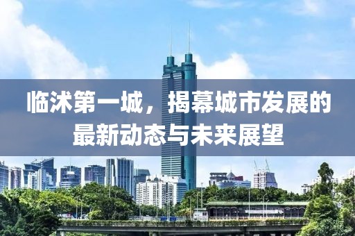 临沭第一城，揭幕城市发展的最新动态与未来展望