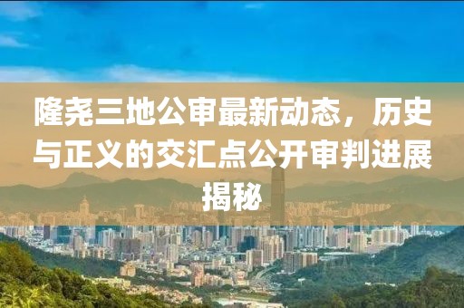 隆尧三地公审最新动态，历史与正义的交汇点公开审判进展揭秘