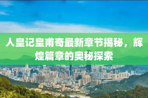 人皇记皇甫奇最新章节揭秘，辉煌篇章的奥秘探索