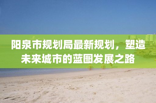 阳泉市规划局最新规划，塑造未来城市的蓝图发展之路