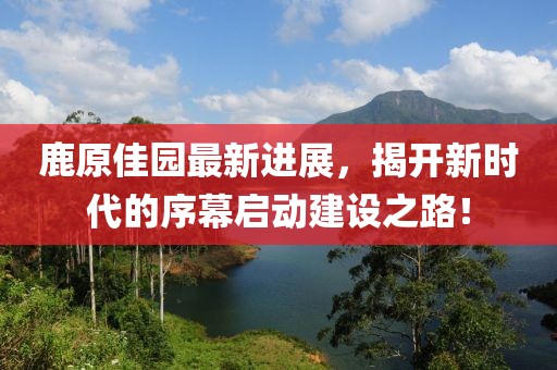 鹿原佳园最新进展，揭开新时代的序幕启动建设之路！