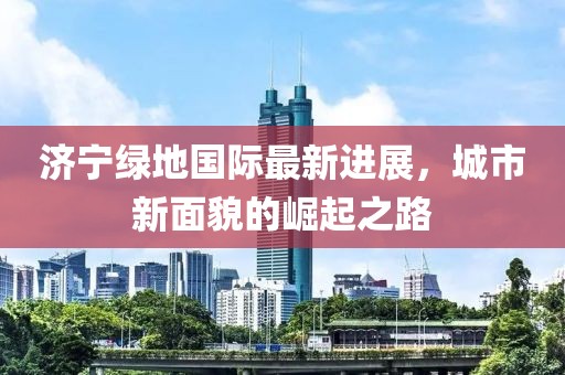 济宁绿地国际最新进展，城市新面貌的崛起之路
