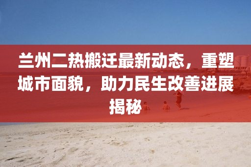 兰州二热搬迁最新动态，重塑城市面貌，助力民生改善进展揭秘