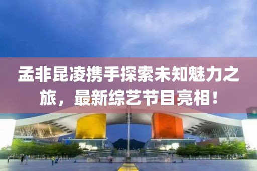 孟非昆凌携手探索未知魅力之旅，最新综艺节目亮相！